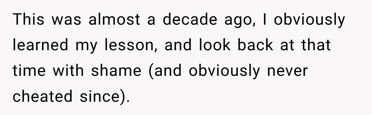 Woman Loses Fiancé After Brother Exposes A Teen Mistake, Now She’s Kicking Him Out This was almost a decade ago, I obviously learned my lesson, and look back at that time with shame (and obviously never cheated since).