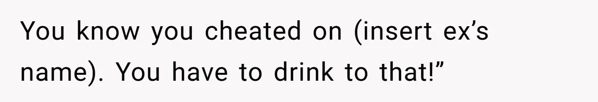 Woman Loses Fiancé After Brother Exposes A Teen Mistake, Now She’s Kicking Him Out You know you cheated on (insert ex’s name). You have to drink to that!”