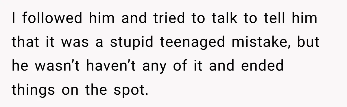Woman Loses Fiancé After Brother Exposes A Teen Mistake, Now She’s Kicking Him Out I followed him and tried to talk to tell him that it was a stupid teenaged mistake, but he wasn’t haven’t any of it and ended things on the spot.