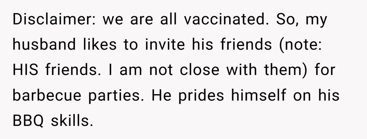 Husband Threw a BBQ for His Friends. Wife Didn’t Help… and the Whole Party Fell Apart Disclaimer: we are all vaccinated. So, my husband likes to invite his friends (note: HIS friends. I am not close with them) for barbecue parties. He prides himself on his...