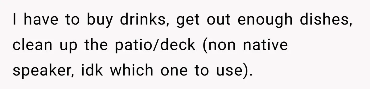 Husband Threw a BBQ for His Friends. Wife Didn’t Help… and the Whole Party Fell Apart I have to buy drinks, get out enough dishes, clean up the patio/deck (non native speaker, idk which one to use).