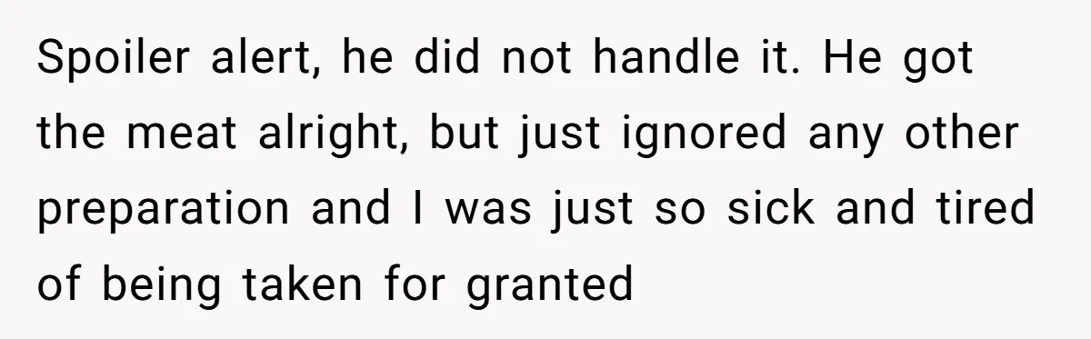 Husband Threw a BBQ for His Friends. Wife Didn’t Help… and the Whole Party Fell Apart Spoiler alert, he did not handle it. He got the meat alright, but just ignored any other preparation and I was just so sick and tired of being taken for...
