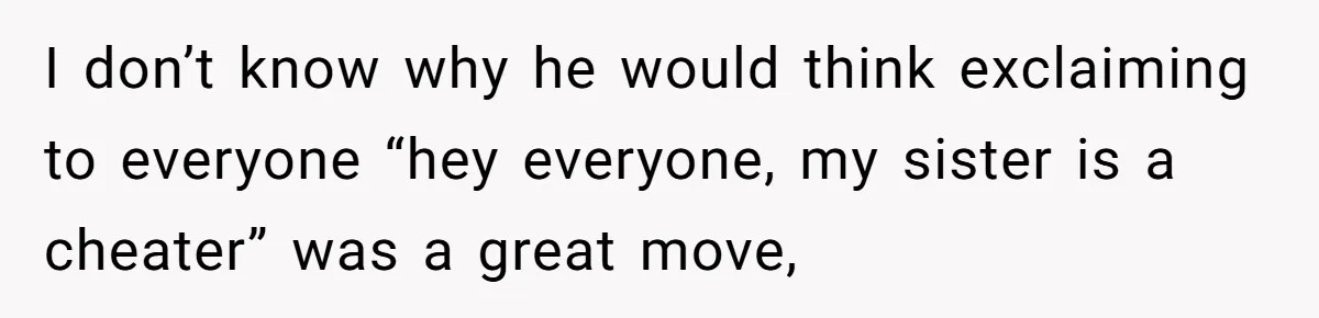 Woman Loses Fiancé After Brother Exposes A Teen Mistake, Now She’s Kicking Him Out I don’t know why he would think exclaiming to everyone “hey everyone, my sister is a cheater” was a great move,