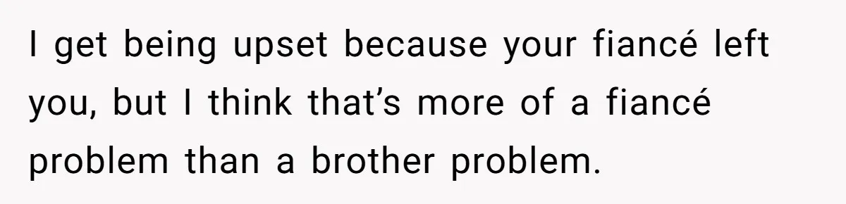 Woman Loses Fiancé After Brother Exposes A Teen Mistake, Now She’s Kicking Him Out I get being upset because your fiancé left you, but I think that’s more of a fiancé problem than a brother problem.