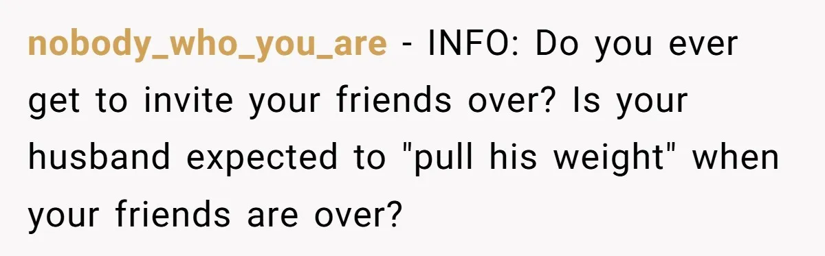 Husband Threw a BBQ for His Friends. Wife Didn’t Help… and the Whole Party Fell Apart nobody_who_you_are − INFO: Do you ever get to invite your friends over? Is your husband expected to "pull his weight" when your friends are over?