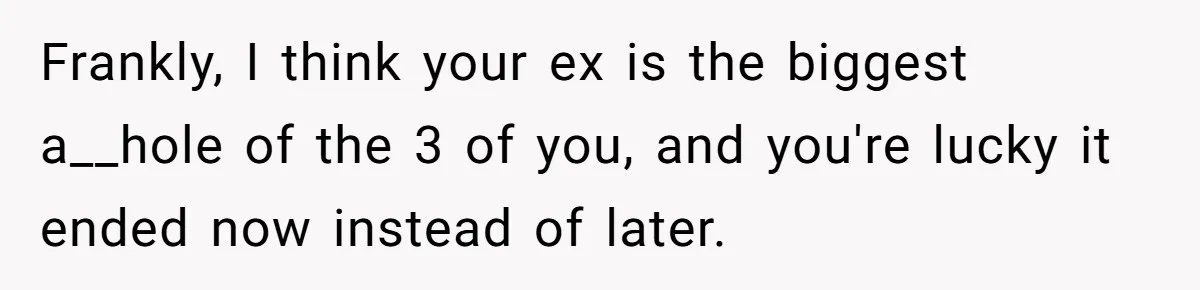 Woman Loses Fiancé After Brother Exposes A Teen Mistake, Now She’s Kicking Him Out Frankly, I think your ex is the biggest a__hole of the 3 of you, and you're lucky it ended now instead of later.