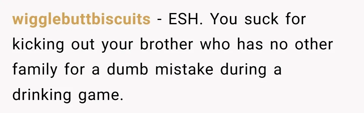 Woman Loses Fiancé After Brother Exposes A Teen Mistake, Now She’s Kicking Him Out wigglebuttbiscuits − ESH. You suck for kicking out your brother who has no other family for a dumb mistake during a drinking game.