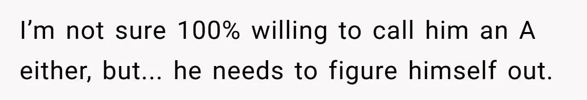 Woman Loses Fiancé After Brother Exposes A Teen Mistake, Now She’s Kicking Him Out I’m not sure 100% willing to call him an A either, but... he needs to figure himself out.