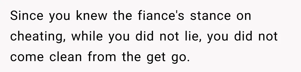 Woman Loses Fiancé After Brother Exposes A Teen Mistake, Now She’s Kicking Him Out Since you knew the fiance's stance on cheating, while you did not lie, you did not come clean from the get go.