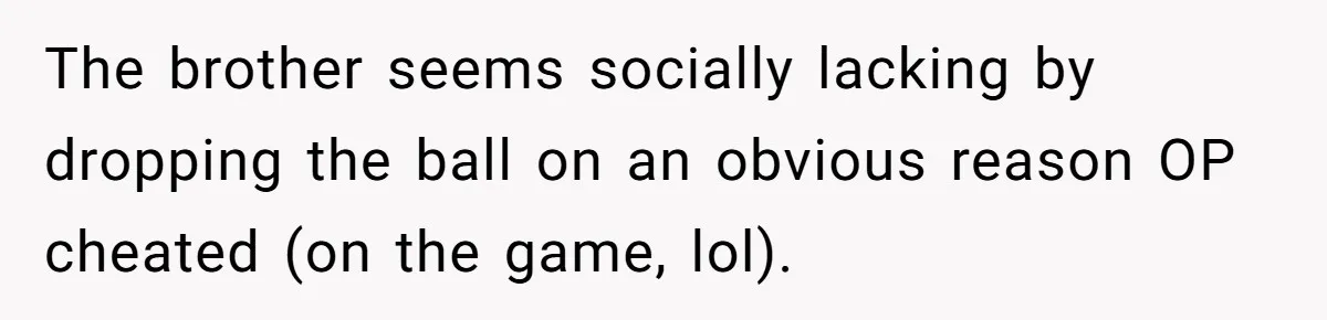 Woman Loses Fiancé After Brother Exposes A Teen Mistake, Now She’s Kicking Him Out The brother seems socially lacking by dropping the ball on an obvious reason OP cheated (on the game, lol).