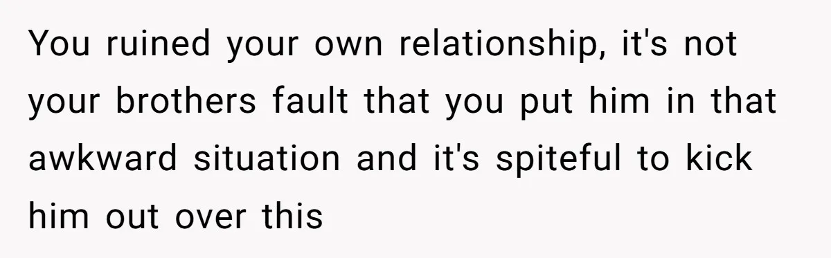 Woman Loses Fiancé After Brother Exposes A Teen Mistake, Now She’s Kicking Him Out You ruined your own relationship, it's not your brothers fault that you put him in that awkward situation and it's spiteful to kick him out over this