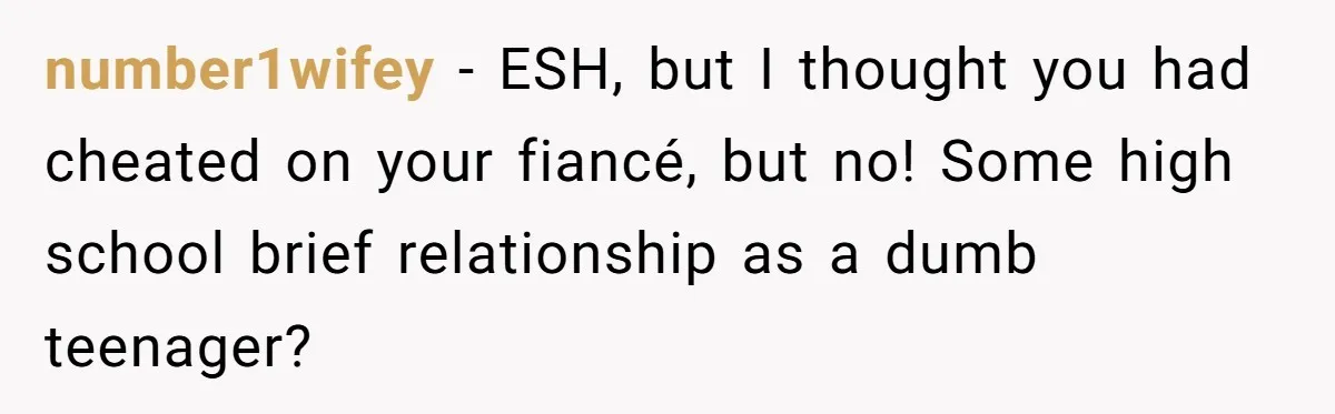 Woman Loses Fiancé After Brother Exposes A Teen Mistake, Now She’s Kicking Him Out number1wifey − ESH, but I thought you had cheated on your fiancé, but no! Some high school brief relationship as a dumb teenager?