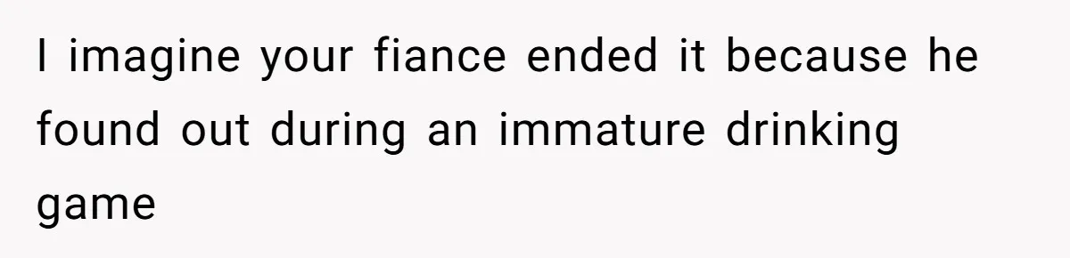 Woman Loses Fiancé After Brother Exposes A Teen Mistake, Now She’s Kicking Him Out I imagine your fiance ended it because he found out during an immature drinking game