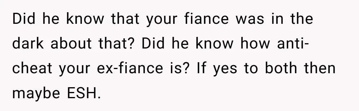 Woman Loses Fiancé After Brother Exposes A Teen Mistake, Now She’s Kicking Him Out Did he know that your fiance was in the dark about that? Did he know how anti-cheat your ex-fiance is? If yes to both then maybe ESH.