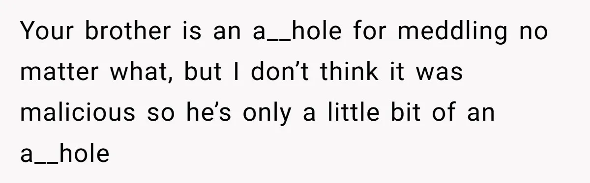 Woman Loses Fiancé After Brother Exposes A Teen Mistake, Now She’s Kicking Him Out Your brother is an a__hole for meddling no matter what, but I don’t think it was malicious so he’s only a little bit of an a__hole
