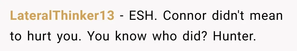 Woman Loses Fiancé After Brother Exposes A Teen Mistake, Now She’s Kicking Him Out LateralThinker13 − ESH. Connor didn't mean to hurt you. You know who did? Hunter.