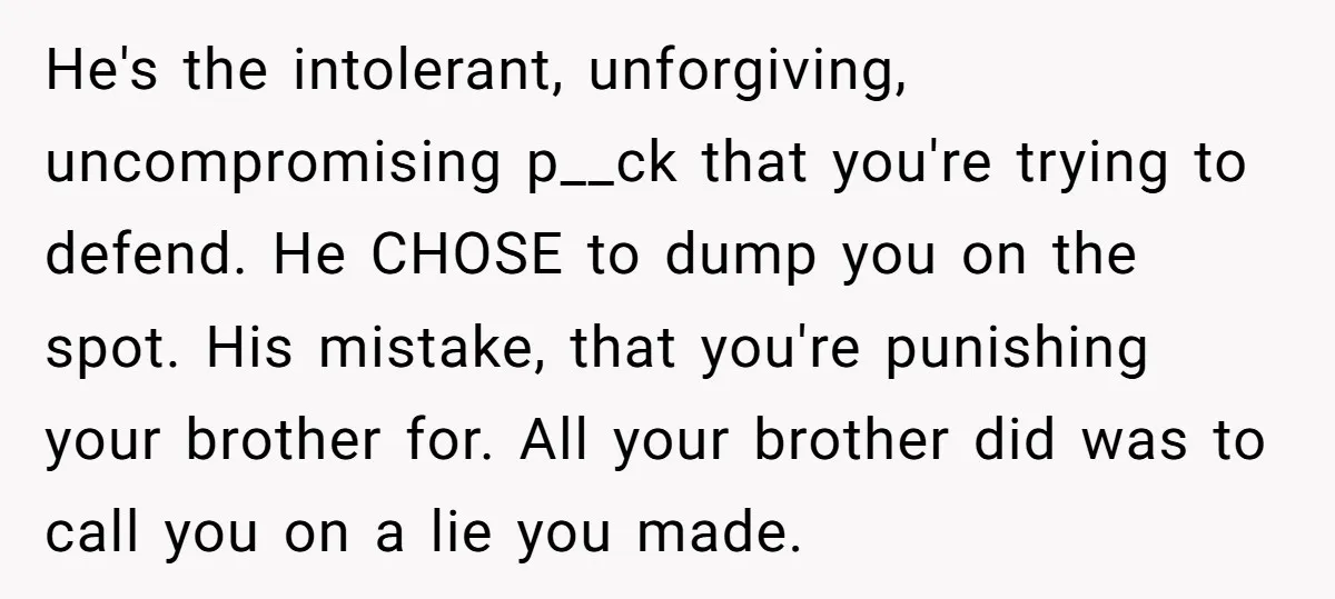 Woman Loses Fiancé After Brother Exposes A Teen Mistake, Now She’s Kicking Him Out He's the intolerant, unforgiving, uncompromising p__ck that you're trying to defend. He CHOSE to dump you on the spot. His mistake, that you're punishing your brother for. All your brother...