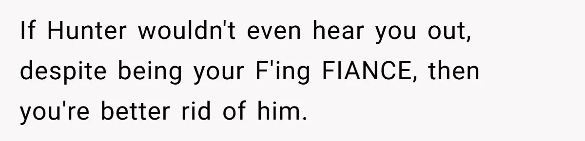 Woman Loses Fiancé After Brother Exposes A Teen Mistake, Now She’s Kicking Him Out If Hunter wouldn't even hear you out, despite being your F'ing FIANCE, then you're better rid of him.