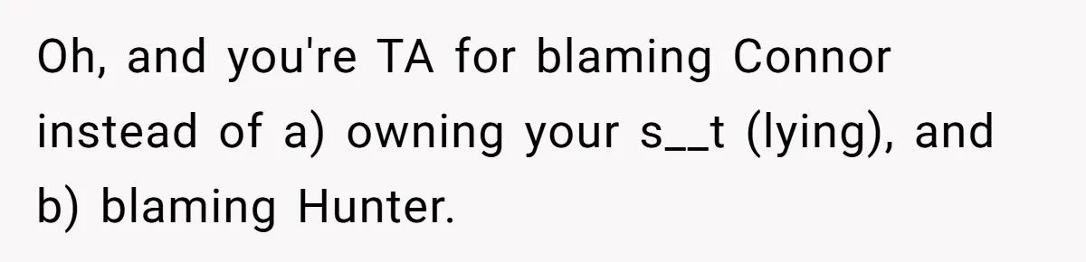 Woman Loses Fiancé After Brother Exposes A Teen Mistake, Now She’s Kicking Him Out Oh, and you're TA for blaming Connor instead of a) owning your s__t (lying), and b) blaming Hunter.