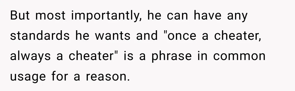 Woman Loses Fiancé After Brother Exposes A Teen Mistake, Now She’s Kicking Him Out But most importantly, he can have any standards he wants and "once a cheater, always a cheater" is a phrase in common usage for a reason.