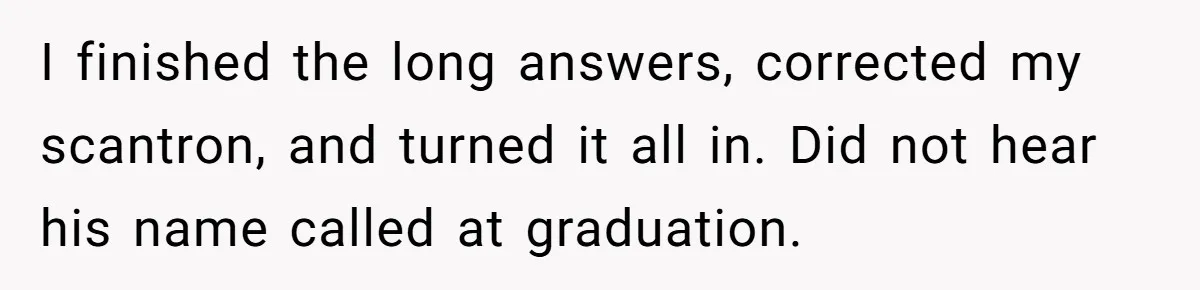 Senior Notices Cheater Invade Their Desk And Quietly Sets The Ultimate Finals Revenge Trap I finished the long answers, corrected my scantron, and turned it all in. Did not hear his name called at graduation.