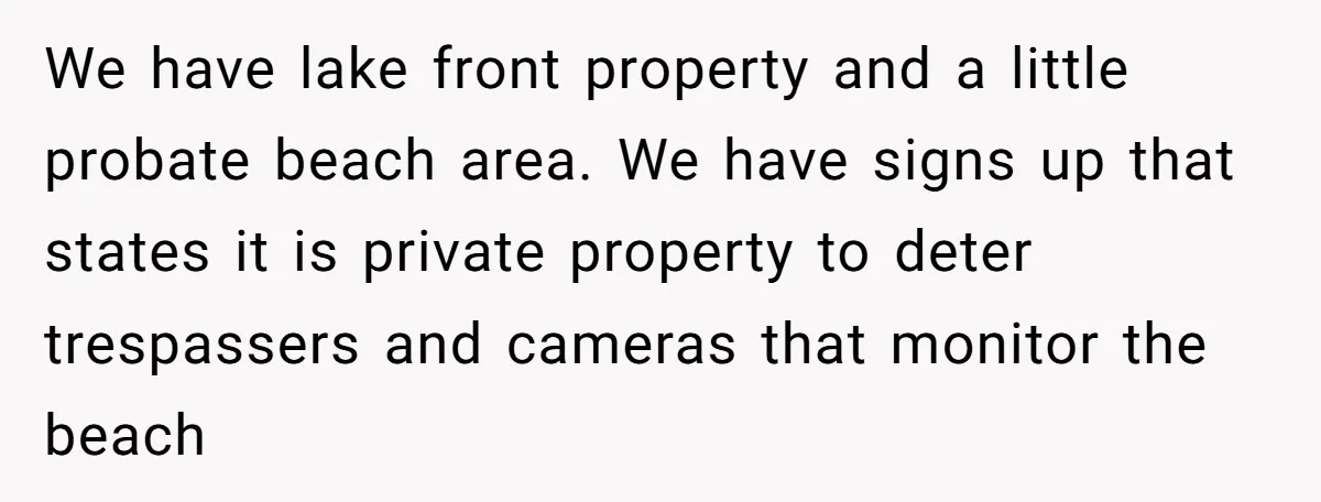 A Family Took Over Their Private Beach - Big Mistake We have lake front property and a little probate beach area. We have signs up that states it is private property to deter trespassers and cameras that monitor the beach