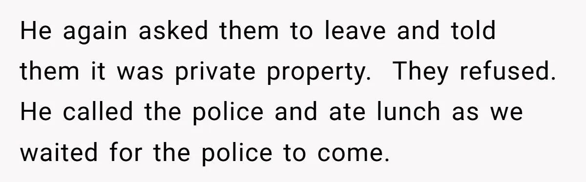 A Family Took Over Their Private Beach - Big Mistake He again asked them to leave and told them it was private property. They refused. He called the police and ate lunch as we waited for the police to come.