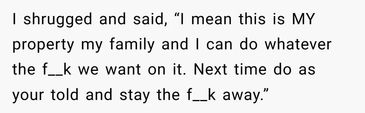 A Family Took Over Their Private Beach - Big Mistake I shrugged and said, “I mean this is MY property my family and I can do whatever the f__k we want on it. Next time do as your told and...