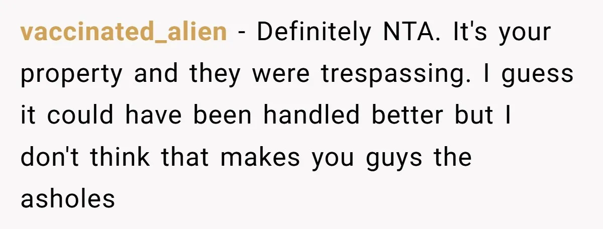 A Family Took Over Their Private Beach - Big Mistake vaccinated_alien − Definitely NTA. It's your property and they were trespassing. I guess it could have been handled better but I don't think that makes you guys the asholes