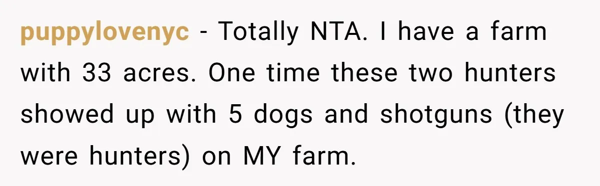 A Family Took Over Their Private Beach - Big Mistake puppylovenyc − Totally NTA. I have a farm with 33 acres. One time these two hunters showed up with 5 dogs and shotguns (they were hunters) on MY farm.