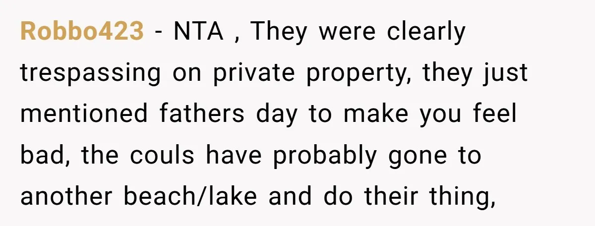 A Family Took Over Their Private Beach - Big Mistake Robbo423 − NTA , They were clearly trespassing on private property, they just mentioned fathers day to make you feel bad, the couls have probably gone to another beach/lake and...