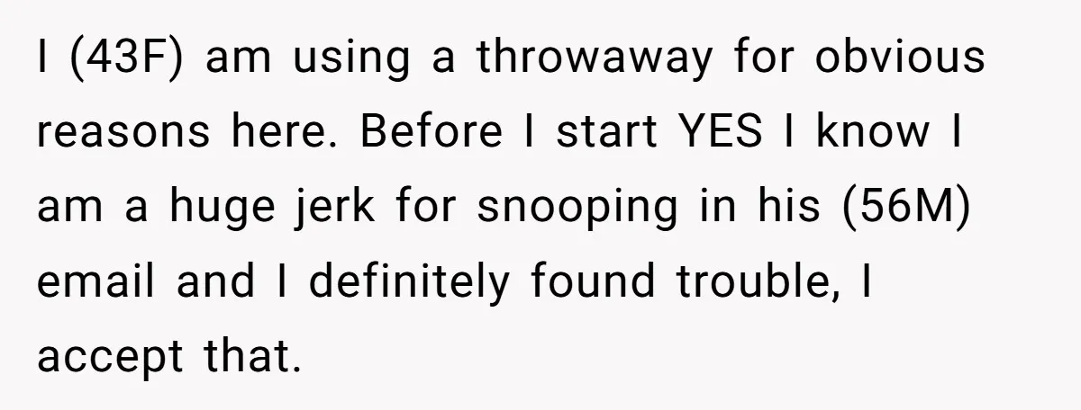 She Found His Journal - What He Wrote About Her Is Heartbreaking I (43F) am using a throwaway for obvious reasons here. Before I start YES I know I am a huge jerk for snooping in his (56M) email and I definitely...