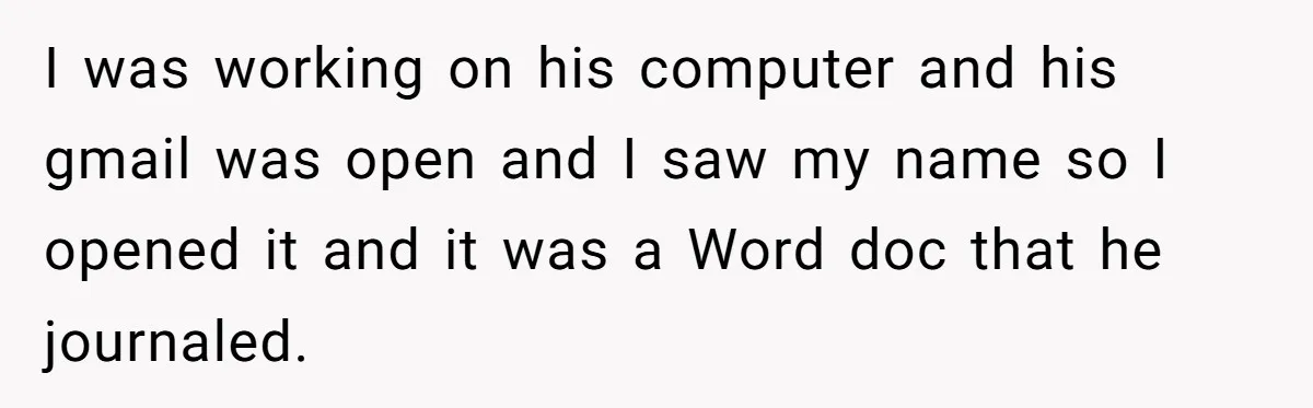 She Found His Journal - What He Wrote About Her Is Heartbreaking I was working on his computer and his gmail was open and I saw my name so I opened it and it was a Word doc that he journaled.
