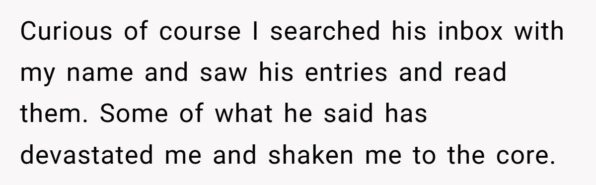 She Found His Journal - What He Wrote About Her Is Heartbreaking Curious of course I searched his inbox with my name and saw his entries and read them. Some of what he said has devastated me and shaken me to the...