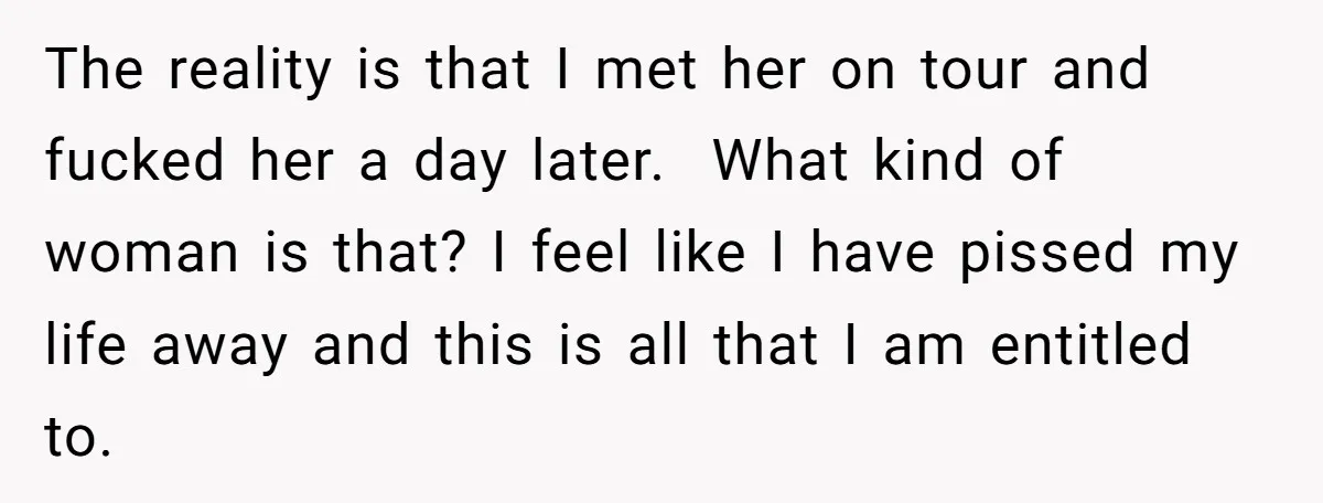 She Found His Journal - What He Wrote About Her Is Heartbreaking The reality is that I met her on tour and fucked her a day later. What kind of woman is that? I feel like I have pissed my life away...