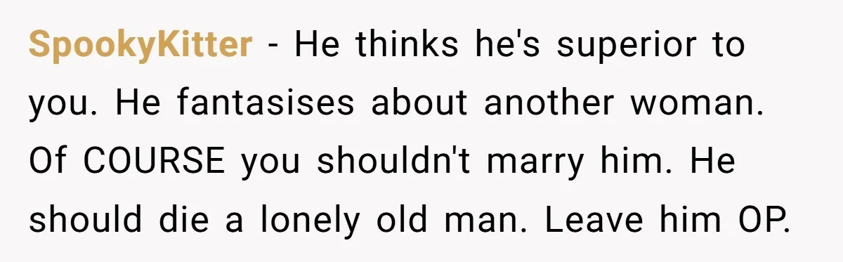 She Found His Journal - What He Wrote About Her Is Heartbreaking SpookyKitter − He thinks he's superior to you. He fantasises about another woman. Of COURSE you shouldn't marry him. He should die a lonely old man. Leave him OP.