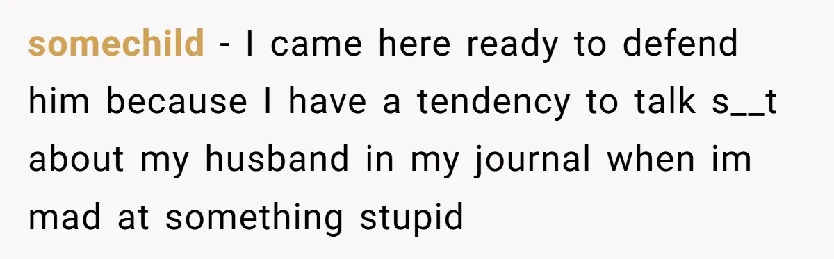 She Found His Journal - What He Wrote About Her Is Heartbreaking somechild − I came here ready to defend him because I have a tendency to talk s__t about my husband in my journal when im mad at something stupid