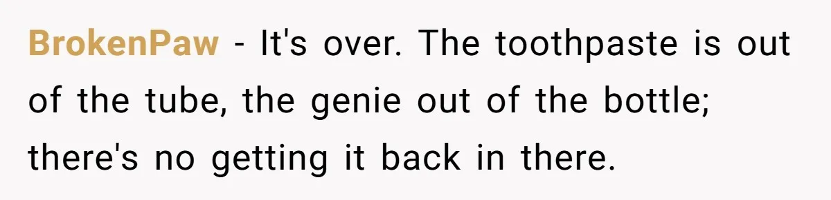 She Found His Journal - What He Wrote About Her Is Heartbreaking BrokenPaw − It's over. The toothpaste is out of the tube, the genie out of the bottle; there's no getting it back in there.