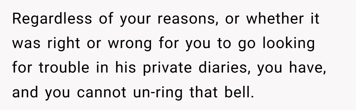 She Found His Journal - What He Wrote About Her Is Heartbreaking Regardless of your reasons, or whether it was right or wrong for you to go looking for trouble in his private diaries, you have, and you cannot un-ring that bell.