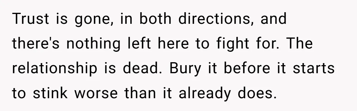 She Found His Journal - What He Wrote About Her Is Heartbreaking Trust is gone, in both directions, and there's nothing left here to fight for. The relationship is dead. Bury it before it starts to stink worse than it already does.