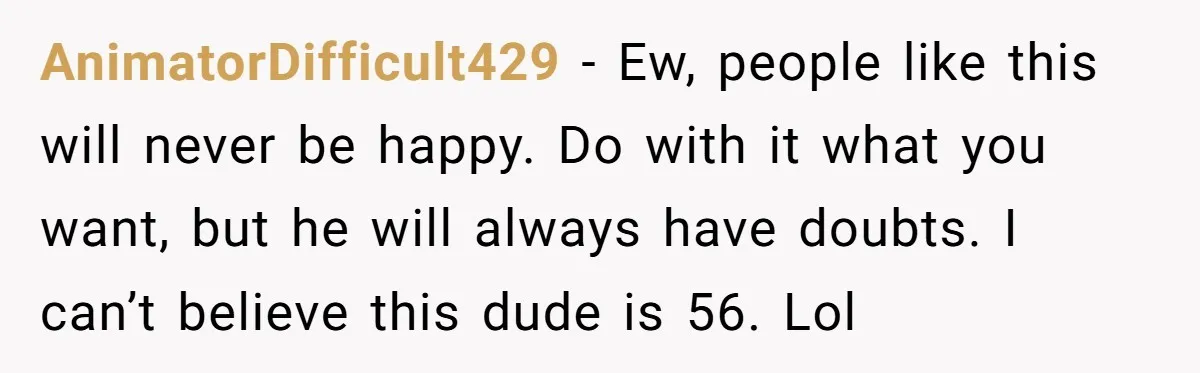 She Found His Journal - What He Wrote About Her Is Heartbreaking AnimatorDifficult429 − Ew, people like this will never be happy. Do with it what you want, but he will always have doubts. I can’t believe this dude is 56. Lol