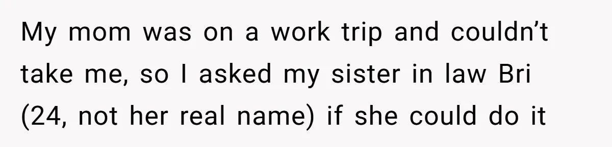 Teen Calls Brother After Sister-In-Law Dumps Her At A Pool And Accidentally Blows Up Their Marriage My mom was on a work trip and couldn’t take me, so I asked my sister in law Bri (24, not her real name) if she could do it