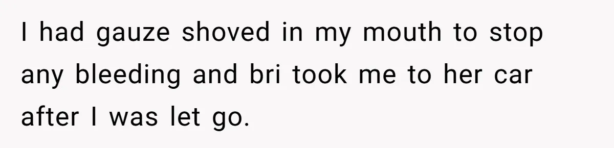 Teen Calls Brother After Sister-In-Law Dumps Her At A Pool And Accidentally Blows Up Their Marriage I had gauze shoved in my mouth to stop any bleeding and bri took me to her car after I was let go.