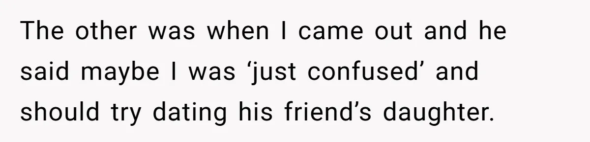 Teen Born From Affair Tells Absent Dad He No Longer Cares About Earning His Pride The other was when I came out and he said maybe I was ‘just confused’ and should try dating his friend’s daughter.