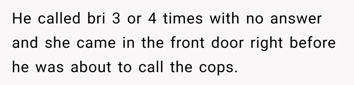 Teen Calls Brother After Sister-In-Law Dumps Her At A Pool And Accidentally Blows Up Their Marriage He called bri 3 or 4 times with no answer and she came in the front door right before he was about to call the cops.