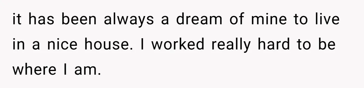 Her Family Demanded She Give Her Brother Her New House - and Disowned Her When She Said No it has been always a dream of mine to live in a nice house. I worked really hard to be where I am.