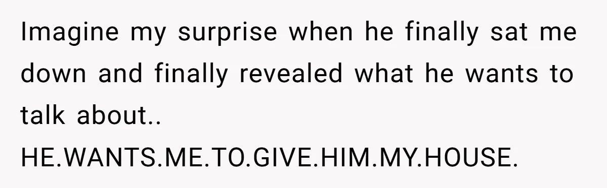 Her Family Demanded She Give Her Brother Her New House - and Disowned Her When She Said No Imagine my surprise when he finally sat me down and finally revealed what he wants to talk about.. HE.WANTS.ME.TO.GIVE.HIM.MY.HOUSE.