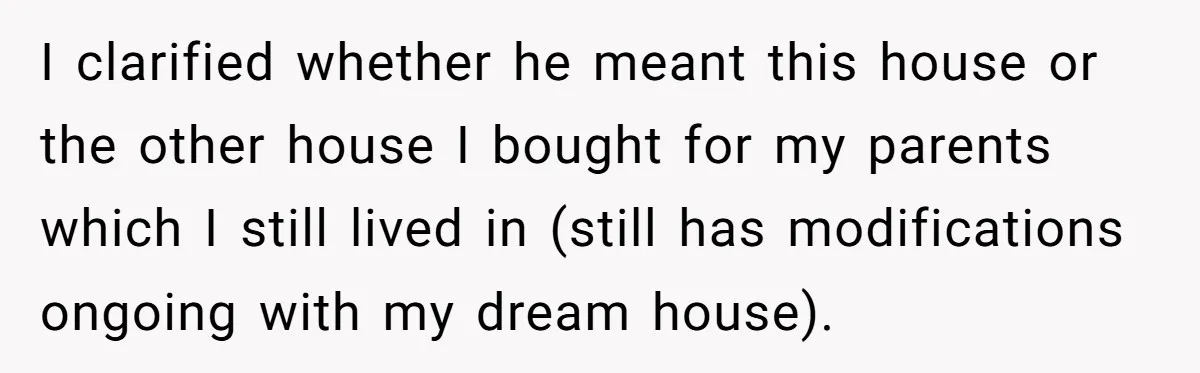 Her Family Demanded She Give Her Brother Her New House - and Disowned Her When She Said No I clarified whether he meant this house or the other house I bought for my parents which I still lived in (still has modifications ongoing with my dream house).