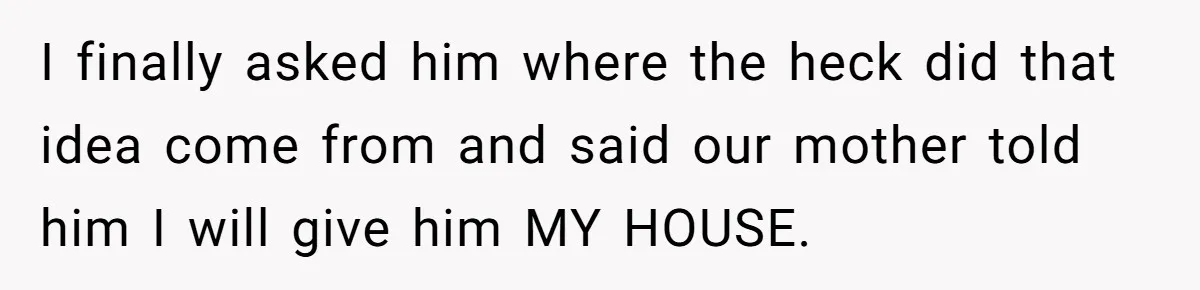 Her Family Demanded She Give Her Brother Her New House - and Disowned Her When She Said No I finally asked him where the heck did that idea come from and said our mother told him I will give him MY HOUSE.