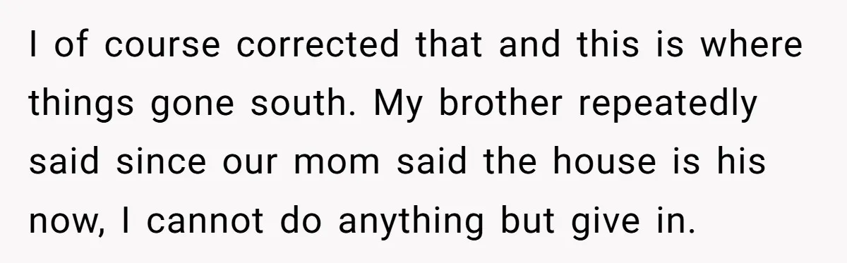 Her Family Demanded She Give Her Brother Her New House - and Disowned Her When She Said No I of course corrected that and this is where things gone south. My brother repeatedly said since our mom said the house is his now, I cannot do anything but...